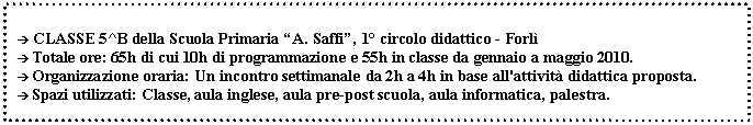 Casella di testo:  CLASSE 5^B della Scuola Primaria A. Saffi, 1 circolo didattico - Forl
 Totale ore: 65h di cui 10h di programmazione e 55h in classe da gennaio a maggio 2010.
 Organizzazione oraria: Un incontro settimanale da 2h a 4h in base all'attivit didattica proposta.
 Spazi utilizzati: Classe, aula inglese, aula pre-post scuola, aula informatica, palestra. 


